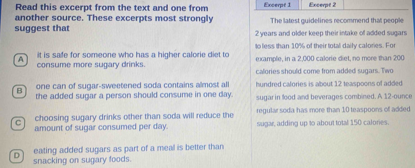 Read this excerpt from the text and one from Excerpt 1 Excerpt 2
another source. These excerpts most strongly The latest guidelines recommend that people
suggest that
2 years and older keep their intake of added sugars
to less than 10% of their total daily calories. For
A it is safe for someone who has a higher calorie diet to example, in a 2,000 calorie diet, no more than 200
consume more sugary drinks.
calories should come from added sugars. Two
B one can of sugar-sweetened soda contains almost all hundred calories is about 12 teaspoons of added
the added sugar a person should consume in one day. sugar in food and beverages combined. A 12-ounce
C choosing sugary drinks other than soda will reduce the regular soda has more than 10 teaspoons of added
amount of sugar consumed per day. sugar, adding up to about total 150 calories.
D eating added sugars as part of a meal is better than
snacking on sugary foods.