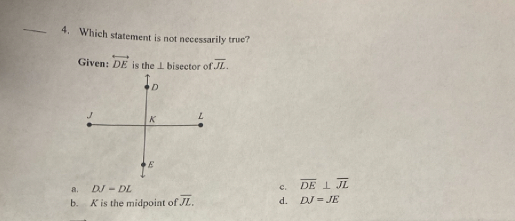 Which statement is not necessarily true?
Given: overleftrightarrow DE is the ⊥ l bisector of overline JL.
D
J K L
E
a. DJ=DL c. overline DE⊥ overline JL
b. K is the midpoint of overline JL. d. DJ=JE