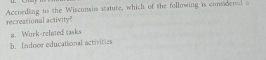 According to the Wisconsin statute, which of the following is considered a
recreational activity?
a. Work-related tasks
b. Indoor educational activities