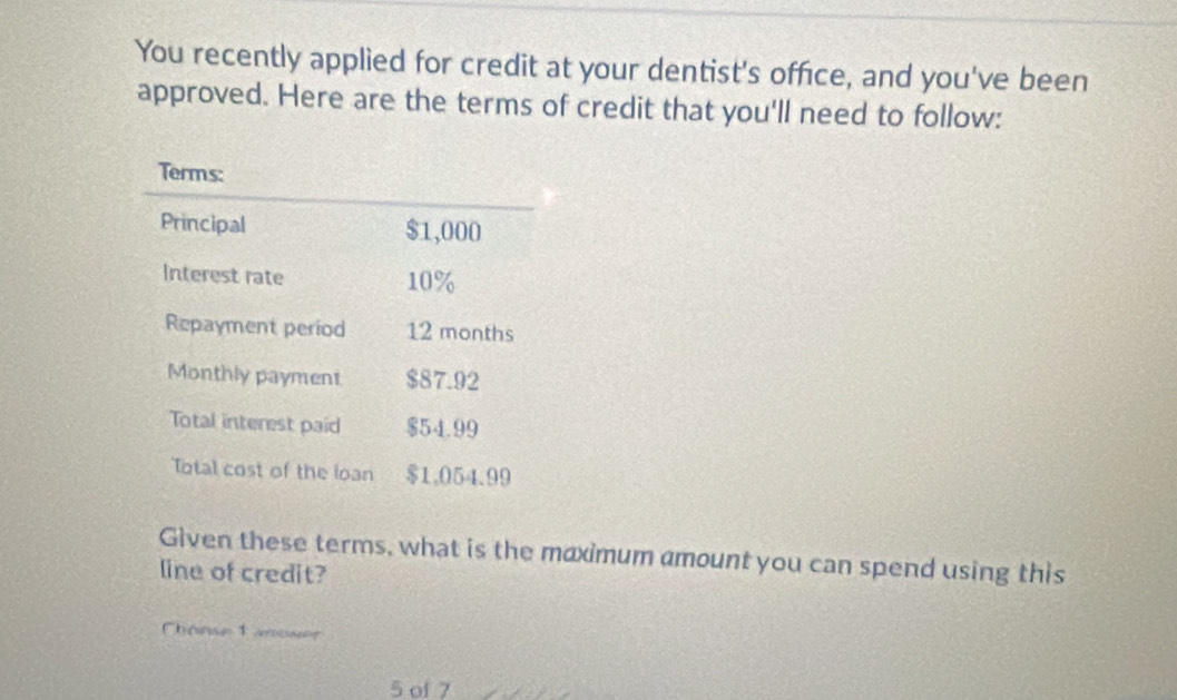 You recently applied for credit at your dentist's office, and you've been 
approved. Here are the terms of credit that you'll need to follow: 
Given these terms, what is the maximum amount you can spend using this 
line of credit? 
Chönse 1 anoser 
5 of 7