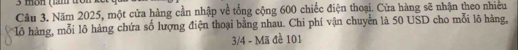 môn (lăm fron 
Câu 3. Năm 2025, một cửa hàng cần nhập về tổng cộng 600 chiếc điện thoại. Cửa hàng sẽ nhận theo nhiều 
lô hàng, mỗi lô hàng chứa số lượng điện thoại bằng nhau. Chi phí vận chuyền là 50 USD cho mỗi lô hàng,
3/4 - Mã đề 101