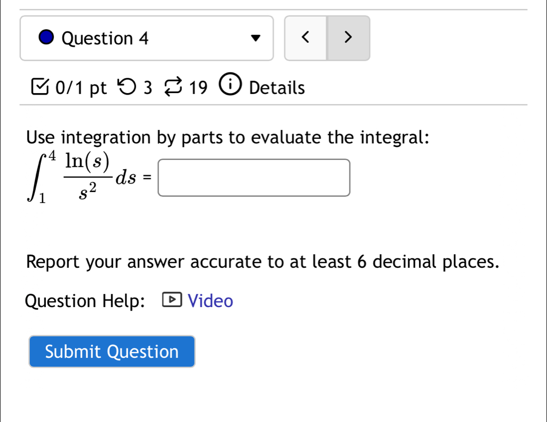 < > 
0/1 pt つ3 19 Details 
Use integration by parts to evaluate the integral:
∈t _1^(4frac ln (s))s^2ds=□
Report your answer accurate to at least 6 decimal places. 
Question Help: Video 
Submit Question