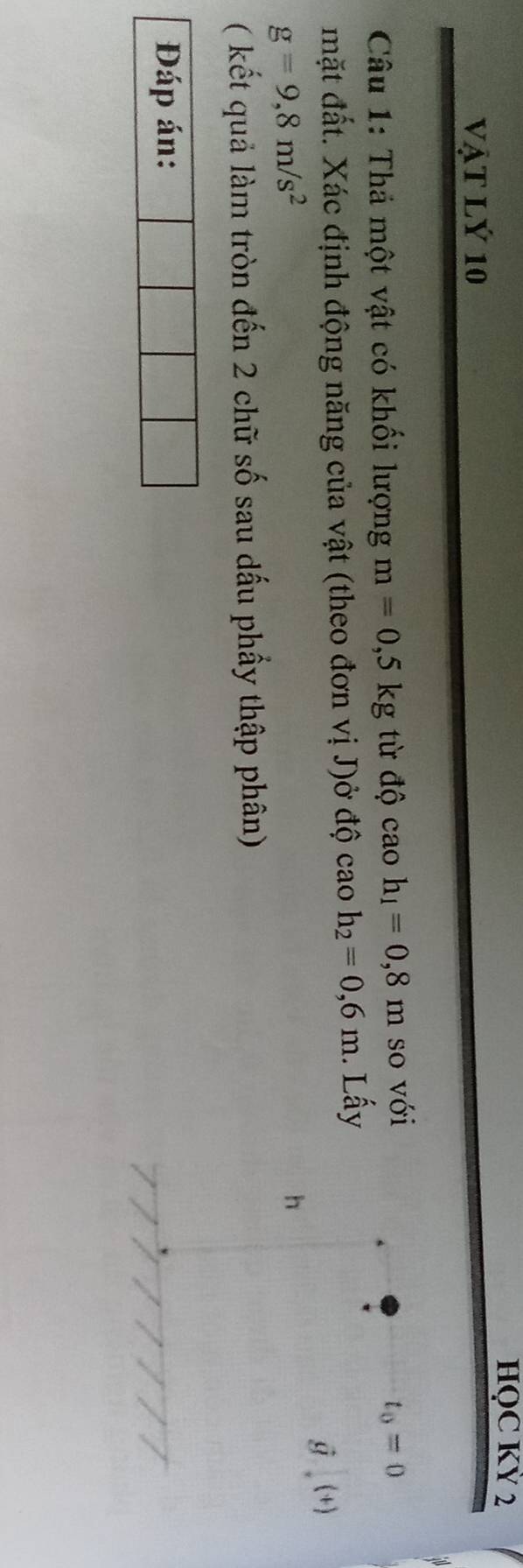 HQC KỲ 2 
vật lý 10 
Câu 1: Thả một vật có khối lượng m=0,5kg từ độ cao h_1=0,8m so với
t_0=0
mặt đất. Xác định động năng của vật (theo đơn vị J)ở độ cao h_2=0,6m. Lấy
hat g. (+)
g=9,8m/s^2
h
( kết quả làm tròn đến 2 chữ số sau dấu phẩy thập phân) 
Đáp án: