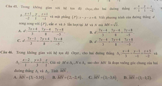 Trong không gian với hệ tọa độ Oxyz,cho hai đường thẳng a: x/1 = y/1 = z/-2 ;.
b:  (x+1)/-2 = y/1 = (z+1)/-1  và mặt phẳng (P): x-y-z=0. Viết phương trình của đường thẳng đ
song song với (P), cắt a và b lần lượt tại M và N mà MN=sqrt(2).
A. d: (7x+4)/3 = (7y-4)/8 = (7z+8)/-5 . B. d :  (7x-4)/3 = (7y-4)/8 = (7z+8)/-5 .
C. d: (7x-1)/3 = (7y+4)/8 = (7z+8)/-5 . D. 1: : (7x-4)/3 = (7y+4)/8 = (7z+8)/-5 .
Câu 46. Trong không gian với hệ tọa độ Oxyz, cho hai đường thắng △ _1: (x-4)/3 = (y-1)/-1 = (z+5)/-2  và
△ _2: (x-2)/1 = (y+3)/3 = z/1 . Giả sử M∈ △ _1,N∈ △ _2 sao cho MN là đoạn vuông góc chung của hai
đường thẳng △ _1 và △ _2. Tính overline MN.
A. overline MN=(5;-5;10). B. overline MN=(2;-2;4). C. overline MN=(3;-3;6) D. overline MN=(1;-1;2).