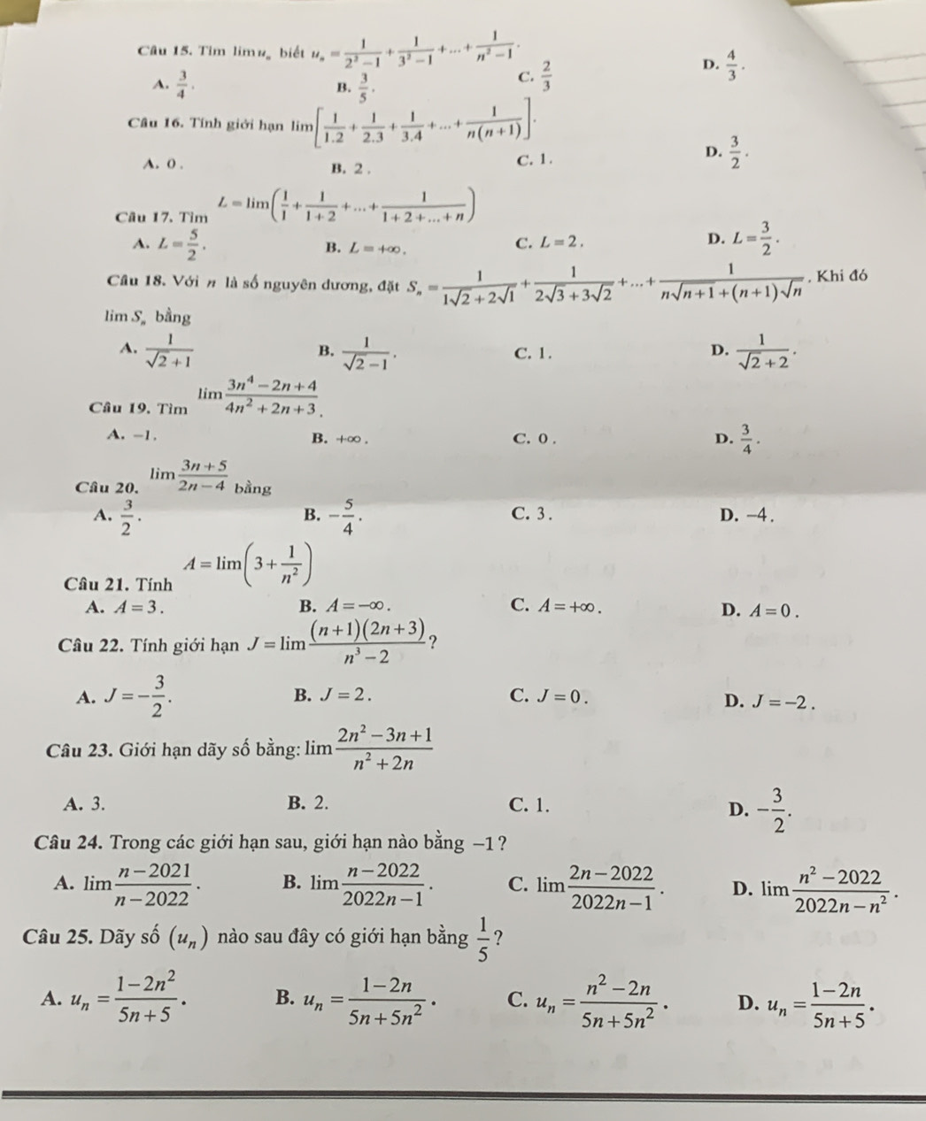 Tim limug biết u_n= 1/2^2-1 + 1/3^2-1 +...+ 1/n^2-1 .
D.  4/3 .
A.  3/4 . B.  3/5 ·
C.  2/3 
Câu 16. Tính giới hạn lin 3 1[ 1/1.2 + 1/2.3 + 1/3.4 +...+ 1/n(n+1) ].
A. 0 B. 2 . C. 1 .
D.  3/2 .
Câu 17. Tìm L=limlimits ( 1/1 + 1/1+2 +...+ 1/1+2+...+n )
A. L= 5/2 . L= 3/2 .
B. L=+∈fty .
C. L=2. D.
Cầu 18. Với # là số nguyên dương, đặt S_n= 1/1sqrt(2)+2sqrt(1) + 1/2sqrt(3)+3sqrt(2) +...+ 1/nsqrt(n+1)+(n+1)sqrt(n)  , Khi đó
lim S。 bhat ang
B.
A.  1/sqrt(2)+1   1/sqrt(2)-1 . C. 1.
D.  1/sqrt(2)+2 .
Cầu 19. Tìm limlimits  (3n^4-2n+4)/4n^2+2n+3 .
A. -1. B. +∞ . C. 0 . D.  3/4 .
Câu 20. limlimits  (3n+5)/2n-4  bằng
B.
A.  3/2 · - 5/4 . C. 3 . D. -4 .
Câu 21. Tính A=lim(3+ 1/n^2 )
A. A=3. B. A=-∈fty . C. A=+∈fty . D. A=0.
Câu 22. Tính giới hanJ=lim  ((n+1)(2n+3))/n^3-2  ?
A. J=- 3/2 . B. J=2. C. J=0.
D. J=-2.
Câu 23. Giới hạn dãy số bằng: lim  (2n^2-3n+1)/n^2+2n 
A. 3. B. 2. C. 1.
D. - 3/2 .
Câu 24. Trong các giới hạn sau, giới hạn nào bằng −1  ?
A. lim  (n-2021)/n-2022 . B. lim  (n-2022)/2022n-1 . C. lim (2n-2022)/2022n-1 . D. lim  (n^2-2022)/2022n-n^2 .
Câu 25. Dãy shat O(u_n) nào sau đây có giới hạn bằng  1/5  ?
A. u_n= (1-2n^2)/5n+5 . B. u_n= (1-2n)/5n+5n^2 . C. u_n= (n^2-2n)/5n+5n^2 . D. u_n= (1-2n)/5n+5 .