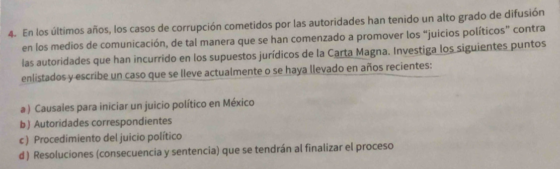 En los últimos años, los casos de corrupción cometidos por las autoridades han tenido un alto grado de difusión 
en los medios de comunicación, de tal manera que se han comenzado a promover los “juicios políticos” contra 
las autoridades que han incurrido en los supuestos jurídicos de la Carta Magna. Investiga los siguientes puntos 
enlistados y escribe un caso que se lleve actualmente o se haya llevado en años recientes: 
a ) Causales para iniciar un juicio político en México 
b) Autoridades correspondientes 
c ) Procedimiento del juicio político 
d ) Resoluciones (consecuencia y sentencia) que se tendrán al finalizar el proceso