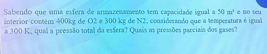 Sabendo que uma esfera de armazenamento tem capacidade igual a 50m^3 e no seu 
interior contém 400kg de O2 e 300 kg de N2, considerando que a temperatura é igual 
a 300 K, qual a pressão total da esfera? Quais as pressões parciais dos gases?