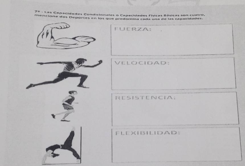 Ze - Las Capacidades Condicionales o Capacidades físicas Básicas son cuatro, 
mencione dos Deportes en los que predomina cada una de las capacidades. 
F∪ERZA: 
VELOCIDAD: 
RESISTENCIA; 
FLEXIBILIDAD: