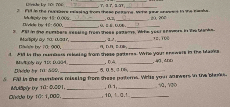 Divide by 10: 700,_ , 7, 0.7, 0.07,_ 
2. Fill in the numbers missing from these patterns. Write your answers in the blanks. 
Multiply by 10 : 0.002,_ , 0.2, _, 20, 200
Divide by 10 : 600, _, 6, 0.6, 0.06,_ 
3. Fill in the numbers missing from these patterns, Write your answers in the blanks. 
Multiply by 10 : 0.007, _, 0.7, _, 70, 700
Divide by 10: 900, _, 9, 0.9, 0.09,_ 
4. Fill in the numbers missing from these patterns. Write your answers in the blanks. 
Multiply by 10 : 0.004, _, 0.4,_ , 40, 400
Divide by 10: 500, _, 5, 0.5, 0.05,_ 
5. Fill in the numbers missing from these patterns. Write your answers in the blanks. 
Multiply by 10 : 0.001, _, 0.1,_ , 10, 100
Divide by 10 : 1,000, _, 10, 1, 0.1,_