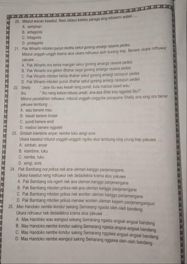 Miturut wacan kasebut, Resi Jatayu kalebu paraga sing nduweni watek ..
A. sampiran
B. antagonis
C. tritagonis
D. protagonis
21. Pak Winarto mboten purun nedha sekul goreng amargi rasane pedes.
Miturut unggah-unggh krama alus ukara ndhuwur esih kurang trep. Benere ukara ndhuwur
yakuwe ....
A. Pak Winarto ora kersa mangan sekul goreng amarga rasane pedes

B. Pak Winarto ora gelem dhahar sega goreng amarga rasane pedes
C. Pak Winarto mboten kersa dhahar sekul goreng amargi raosipun pedes
D. Pak Winarto mboten purun dhahar sekul goreng amargi raosipun pedes
22. Shelly :" Jane ibu wau kesah teng pundi, kula madosi kawit wau."
lbu :'' Ibu neng kebon mburu umah, ana apa Shel koq nggoleti Ibu?'
Miturut pacelathon ndhuwur, miturut unggah-ungguhe pocapane Shelly ana sing ora bener
yakuwe tembung ....
A. wau benere mau
D 23. Simbah klambine anyar, nembe tuku wingi sore.
B. kesah benere tindak
C. pundi benere endi
D. madosi benere nggoleti
Ukara kasebut miturut unggah-ungguh ngoko alus tembung sing urung trep yakuwe ....
A. simbah, anyar
B. klambine, tuku
C. nembe, tuku
D. wingi, sore
24. Pak Bambang ora priksa nek ana uleman kanggo panjenengane.
Ukara kasebut neng ndhuwur nek dedadekna krama alus yakuwe ....
A. Pak Bambang ora ngerti nek ana uleman kanggo panjenengane
B. Pak Bambang mboten priksa nek ana uleman kanggo panjenengane
C. Pak Bambang mboten priksa nek wonten uleman kanggo panjenengane
D. Pak Bambang mboten priksa menawi wonten uleman kagem panjenenganipun
25. Mas Handoko nembe kondur sekang Semarang ngasta oleh-oleh bandeng.
Ukara ndhuwur nek dedadekna krama alus yakuwe ....
A. Mas Handoko wau wangsul sekang Semarang ngasta angsal-angsal bandeng
B. Mas Handoko nembe kondur saking Semarang ngasta angsal-angsal bandeng
C. Mas Handoko nembe kondur saking Semarang nggawa angsal-angsal bandeng
D. Mas Handoko nembe wangsul saking Semarang nggawa oleh-oleh bandeng