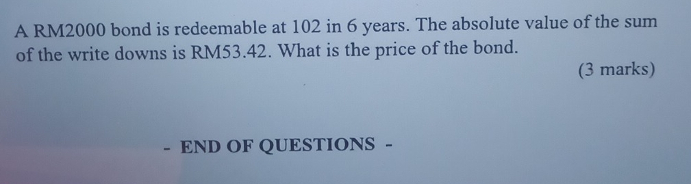 A RM2000 bond is redeemable at 102 in 6 years. The absolute value of the sum 
of the write downs is RM53.42. What is the price of the bond. 
(3 marks) 
- END OF QUESTIONS -