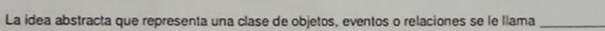 La idea abstracta que representa una clase de objetos, eventos o relaciones se le llama_