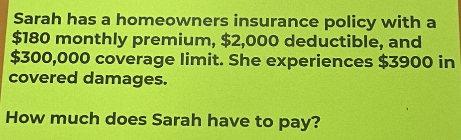 Sarah has a homeowners insurance policy with a
$180 monthly premium, $2,000 deductible, and
$300,000 coverage limit. She experiences $3900 in 
covered damages. 
How much does Sarah have to pay?