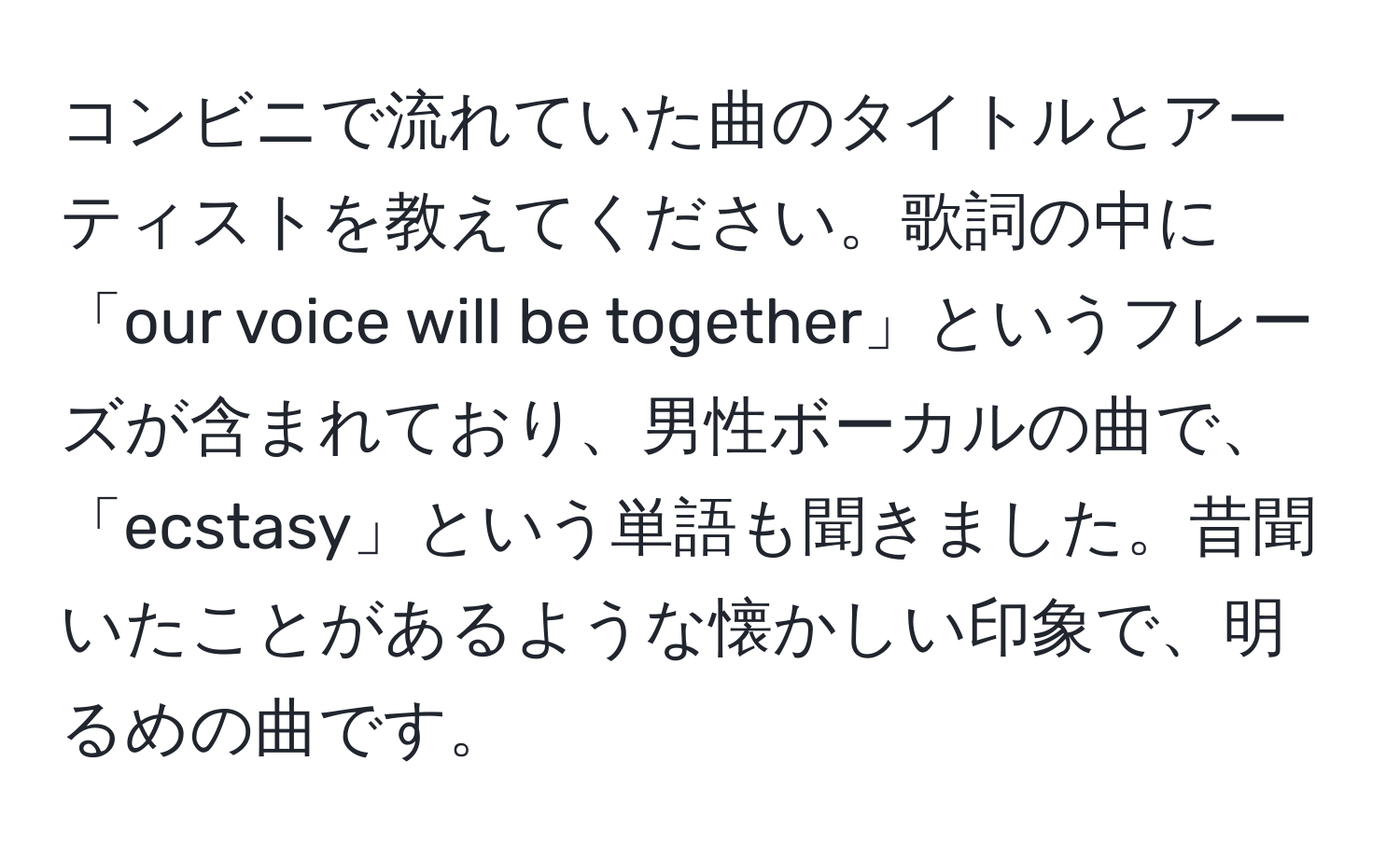 コンビニで流れていた曲のタイトルとアーティストを教えてください。歌詞の中に「our voice will be together」というフレーズが含まれており、男性ボーカルの曲で、「ecstasy」という単語も聞きました。昔聞いたことがあるような懐かしい印象で、明るめの曲です。