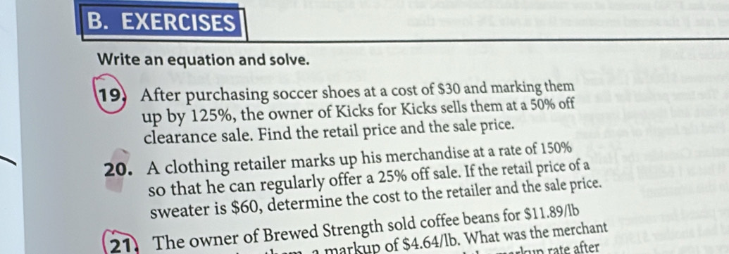 EXERCISES 
Write an equation and solve. 
19) After purchasing soccer shoes at a cost of $30 and marking them 
up by 125%, the owner of Kicks for Kicks sells them at a 50% off 
clearance sale. Find the retail price and the sale price. 
20. A clothing retailer marks up his merchandise at a rate of 150%
so that he can regularly offer a 25% off sale. If the retail price of a 
sweater is $60, determine the cost to the retailer and the sale price. 
21. The owner of Brewed Strength sold coffee beans for $11.89/lb
a markup of $4.64/lb. What was the merchant 
kup rate äfter