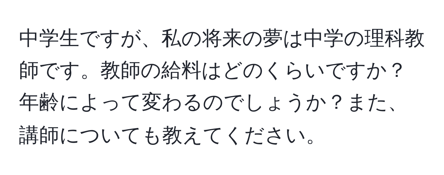 中学生ですが、私の将来の夢は中学の理科教師です。教師の給料はどのくらいですか？年齢によって変わるのでしょうか？また、講師についても教えてください。