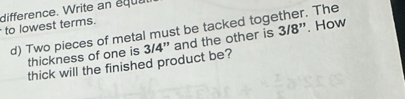 difference. Write an équat 
to lowest terms. 
d) Two pieces of metal must be tacked together. The 
thickness of one is 3/4" and the other is 3/8". How 
thick will the finished product be?