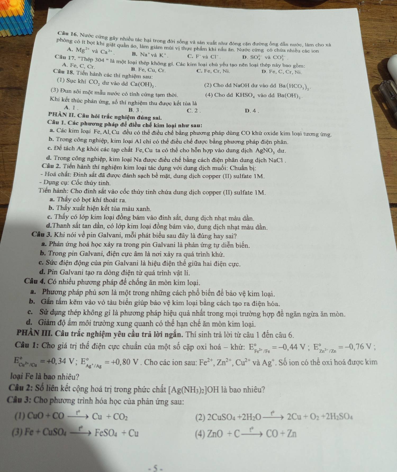 Nước cứng gây nhiều tác hại trong đời sống và sản xuất như đóng cặn đường ống dẫn nước. làm cho xà
phòng có ít bọt khi giặt quần áo, làm giảm mùi vị thực phẩm khi nấu ăn. Nước cứng có chứa nhiều các ion
A. Mg^2 * và Ca^(2+) B. Na^+ và K^+. C. F^- và CI^-. D. SO_4^((2-) và CO_3^(2-).
Câu 17. "Thép 304 " là một loại thép không gi. Các kim loại chủ yếu tạo nên loại thép này bao gồm:
A. Fe, C, Cr. B. Fe, Cu, Cr.
C. Fe,Cr,Ni D. Fe, C, Cr, Ni.
Câu 18. Tiến hành các thí nghiệm sau: Ba(HCO_3))_2.
(1) Sục khí CO_2 dư vào dd Ca(OH)_2
(2) Cho dd NaOH dư vào dd
(3) Đun sôi một mẫu nước có tính cứng tạm thời. (4) Cho dd KHSO_4 vào dd Ba(OH)_2
Khi kết thúc phản ứng, số thí nghiệm thu được kết tủa là
A. 1 . B. 3 . C. 2 . D. 4 .
PHÀN II. Câu hỏi trắc nghiệm đúng sai.
Câu 1. Các phương pháp để điều chế kim loại như sau:
a. Các kim loại Fe, Al, Cu đều có thể điều chế bằng phương pháp dùng CO khử oxide kim loại tương ứng.
b. Trong công nghiệp, kim loại Al chi có thể điều chế được bằng phương pháp điện phân.
c. Đề tách Ag khỏi các tạp chất Fe,Cu ta có thể cho hỗn hợp vào dung dịch AgNO₃ dư.
d. Trong công nghiệp, kim loại Na được điều chế bằng cách điện phân dung dịch NaCl .
Cầu 2. Tiến hành thí nghiệm kim loại tác dụng với dung dịch muối: Chuẩn bị:
- Hoá chất: Đinh sắt đã được đánh sạch bề mặt, dung dịch copper (II) sulfate 1M.
- Dụng cụ: Cốc thủy tinh.
Tiến hành: Cho đinh sắt vào cốc thủy tinh chứa dung dịch copper (II) sulfate 1M.
a. Thấy có bọt khí thoát ra.
b. Thấy xuất hiện kết tủa màu xanh.
c. Thấy có lớp kim loại đồng bám vào đinh sắt, dung dịch nhạt màu dần.
d.Thanh sắt tan dần, có lớp kim loại đồng bám vào, dung dịch nhạt màu dần.
Câu 3. Khi nói về pin Galvani, mỗi phát biểu sau đây là đúng hay sai?
a. Phản ứng hoá học xảy ra trong pin Galvani là phản ứng tự diễn biến.
b. Trong pin Galvani, điện cực âm là nơi xảy ra quá trình khử.
c. Sức điện động của pin Galvani là hiệu điện thế giữa hai điện cực.
d. Pin Galvani tạo ra dòng điện từ quá trình vật lí.
Câu 4. Có nhiều phương pháp để chống ăn mòn kim loại.
a. Phương pháp phủ sơn là một trong những cách phổ biến đề bảo vệ kim loại.
b. Gắn tấm kẽm vào vỏ tàu biển giúp bảo vệ kim loại bằng cách tạo ra điện hóa.
c. Sử dụng thép không gỉ là phương pháp hiệu quả nhất trong mọi trường hợp đề ngăn ngừa ăn mòn.
đ. Giảm độ ẩm môi trường xung quanh có thể hạn chế ăn mòn kim loại.
PHÀN III. Câu trắc nghiệm yêu cầu trả lời ngắn. Thí sinh trả lời từ câu 1 đến câu 6.
Câu 1: Cho giá trị thế điện cực chuẩn của một số cặp oxi hoá - khử: E_Fe^(2+)/Fe^circ =-0,44V;E_Zn^(2-)/Zn^circ =-0,76V;
E_Cu^(2+)/Cu^circ =+0,34V;E_Ag^+/Ag^circ =+0,80V. Cho các ion sau: Fe^(2+),Zn^(2+),Cu^(2+) * và Ag*. Số ion có thể oxi hoá được kim
loại Fe là bao nhiêu?
Câu 2: Số liên kết cộng hoá trị trong phức chất [Ag(NH_3)_2 ]OH là bao nhiêu?
Câu 3: Cho phương trình hóa học của phản ứng sau:
(1) CuO+COxrightarrow r°Cu+CO_2 (2) 2CuSO_4+2H_2Oxrightarrow f2Cu+O_2+2H_2SO_4
(3) Fe+CuSO_4xrightarrow fFeSO_4+Cu (4) ZnO+Cxrightarrow fCO+Zn
- 5 -