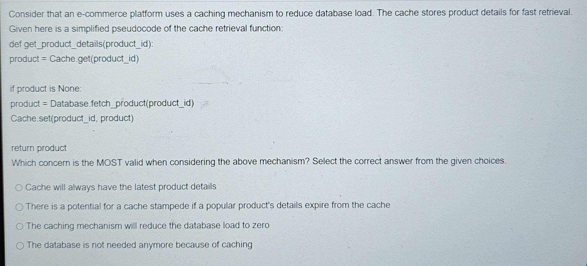 Consider that an e-commerce platform uses a caching mechanism to reduce database load. The cache stores product details for fast retrieval.
Given here is a simplified pseudocode of the cache retrieval function:
def get_product_details(product_id):
product = Cache.get(product_id)
if product is None:
product = Database.fetch_product(product_id)
Cache.set(product_id, product)
return product
Which concern is the MOST valid when considering the above mechanism? Select the correct answer from the given choices.
Cache will always have the latest product details
There is a potential for a cache stampede if a popular product's details expire from the cache
The caching mechanism will reduce the database load to zero
The database is not needed anymore because of caching