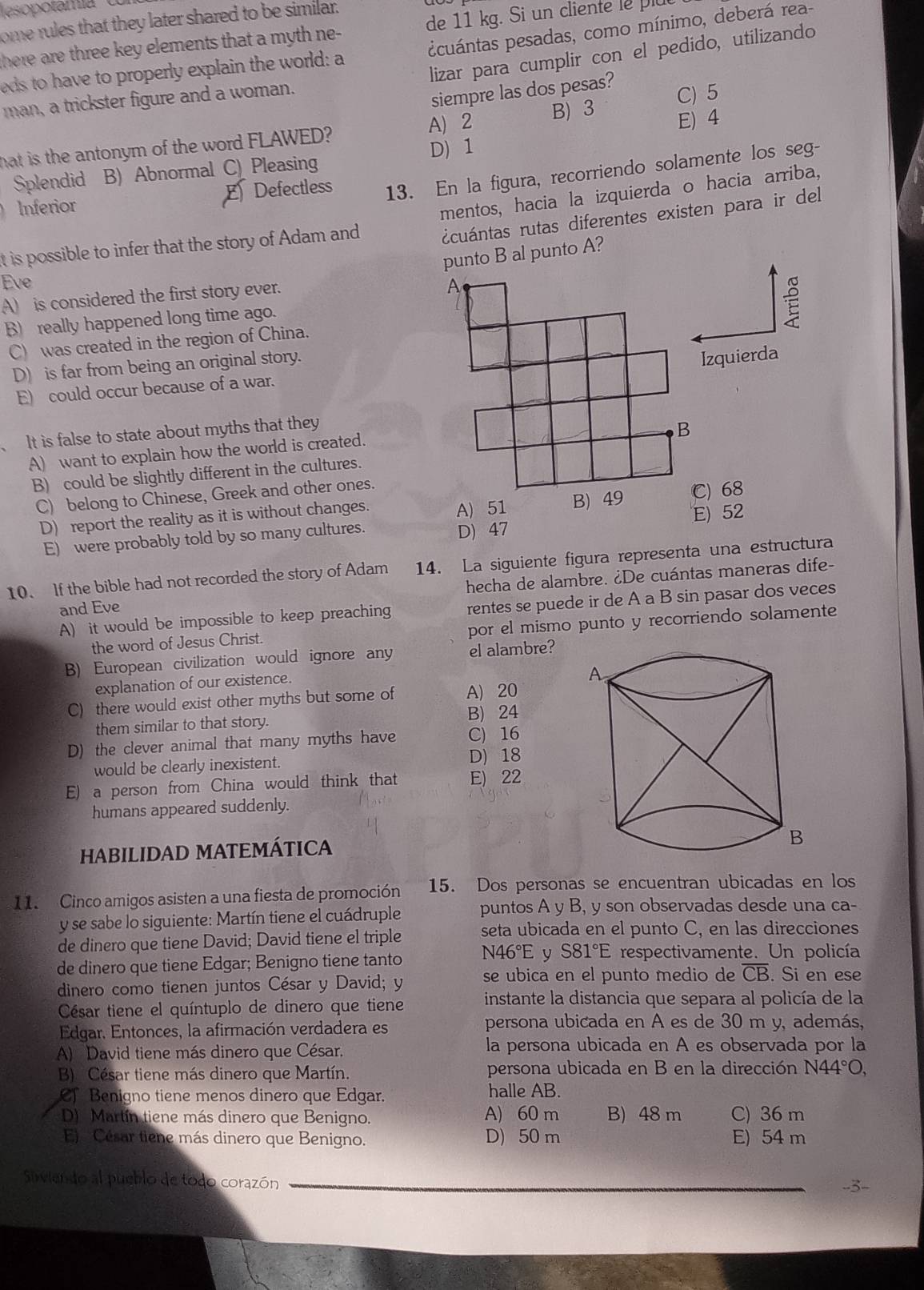 esopotamía
ome rules that they later shared to be similar.
cuántas pesadas, como mínimo, deberá rea-
here are three key elements that a myth ne- de 11 kg. Si un cliente le 
lizar para cumplir con el pedido, utilizando
eds to have to properly explain the world: a
man, a trickster figure and a woman.
siempre las dos pesas?
A) 2 B) 3 C) 5
hat is the antonym of the word FLAWED? E) 4
D) 1
Splendid B) Abnormal C) Pleasing
Inferior Defectless 13. En la figura, recorriendo solamente los seg-
E
dcuántas rutas diferentes existen para ir del
it is possible to infer that the story of Adam and mentos, hacia la izquierda o hacia arriba,
punto B al punto A?
Eve
A) is considered the first story ever.
B) really happened long time ago.
C) was created in the region of China.
D) is far from being an original story.
Izquierda
E) could occur because of a war.
It is false to state about myths that they
A) want to explain how the world is created.
B) could be slightly different in the cultures.
C) belong to Chinese, Greek and other ones.
D) report the reality as it is without changes. A) 51 C) 68
E) were probably told by so many cultures. D) 47 E) 52
10. If the bible had not recorded the story of Adam 14. La siguiente figura representa una estructura
and Eve hecha de alambre. ¿De cuántas maneras dife-
A) it would be impossible to keep preaching rentes se puede ir de A a B sin pasar dos veces
the word of Jesus Christ. por el mismo punto y recorriendo solamente
B) European civilization would ignore any el alambre?
explanation of our existence.
C) there would exist other myths but some of A) 20
them similar to that story. B) 24
D) the clever animal that many myths have C) 16
would be clearly inexistent. D) 18
E) a person from China would think that E) 22
humans appeared suddenly.
HABILIDAD MATEMÁTICA
11. Cinco amigos asisten a una fiesta de promoción 15. Dos personas se encuentran ubicadas en los
y se sabe lo siguiente: Martín tiene el cuádruple puntos A y B, y son observadas desde una ca-
de dinero que tiene David; David tiene el triple seta ubicada en el punto C, en las direcciones
de dinero que tiene Edgar; Benigno tiene tanto N46°E y S81°E respectivamente. Un policía
dinero como tienen juntos César y David; y se ubica en el punto medio de overline CB. Si en ese
César tiene el quíntuplo de dinero que tiene  instante la distancia que separa al policía de la
Edgar. Entonces, la afirmación verdadera es
persona ubicada en A es de 30 m y, además,
A) David tiene más dinero que César. la persona ubicada en A es observada por la
B) César tiene más dinero que Martín. persona ubicada en B en la dirección a N44°O
Cf Benigno tiene menos dinero que Edgar. halle AB.
D) Martín tiene más dinero que Benigno. A) 60 m B) 48 m C) 36 m
E) Césur tiene más dinero que Benigno. D) 50 m E) 54 m
Siviendo al pueblo de todo corazón --3-