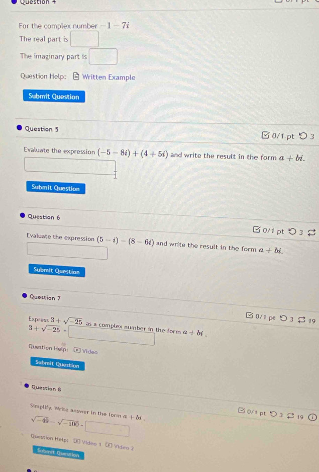 For the complex number -1- 7i
The real part is □ 
The imaginary part is □ 
Question Help: Written Example 
Submit Question 
Question 5 □0/1 pt つ 3 
Evaluate the expression (-5-8i)+(4+5i) and write the result in the form a+bi. 
Submit Question 
Question 6 
C 0/1 pt 
Evaluate the expression (5-i)-(8-6i) and write the result in the form a+bi. 
Submit Question 
Question 7 
Express 3+sqrt(-25) as a complex number in the form a+bi.
3+sqrt(-25)= x_□  (1,-frac  
Question Help: Video 
Submit Question 
Question 8 
Simplify. Write answer in the form a+bi. 
C 0/1 pt 
t
sqrt(-49)-sqrt(-100)= □ 
Question Help: Video 1 E Video 2 
Submit Question