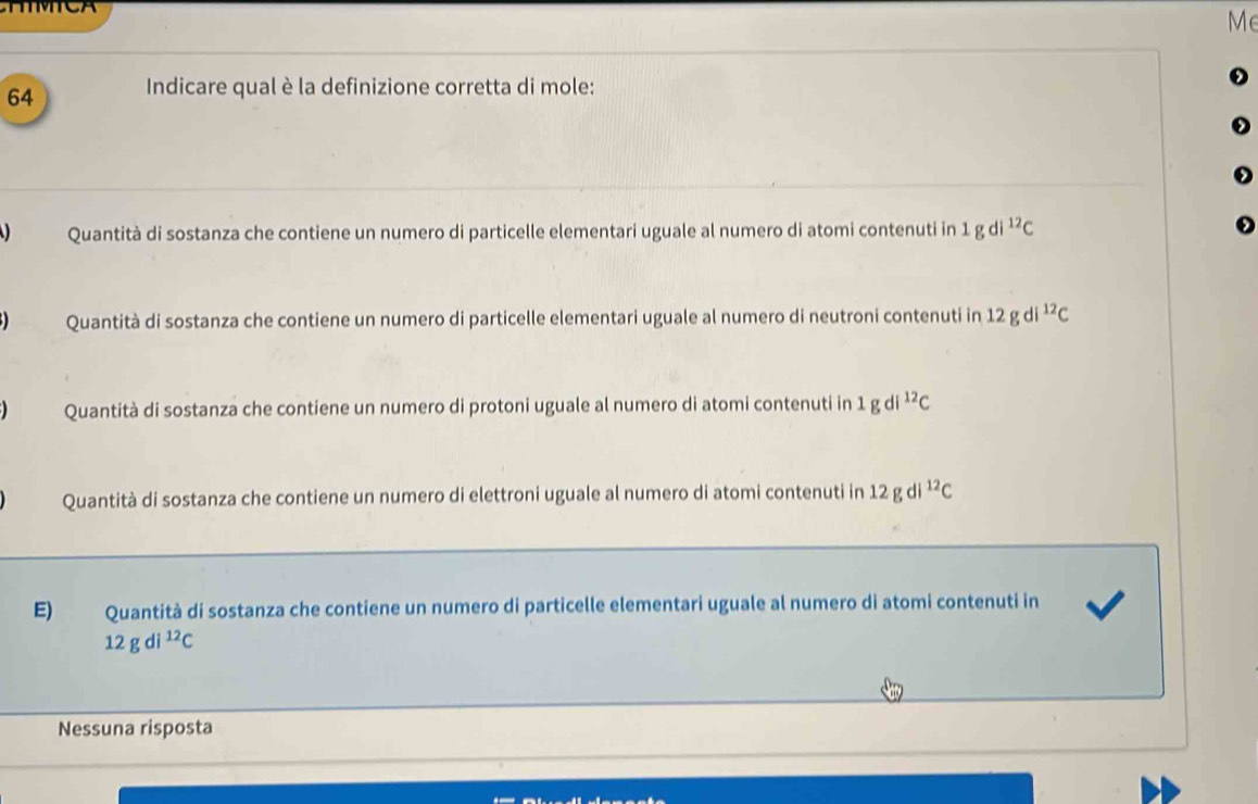 Me
64 Indicare qual è la definizione corretta di mole:
Quantità di sostanza che contiene un numero di particelle elementari uguale al numero di atomi contenuti in 1 g di^(12)C
Quantità di sostanza che contiene un numero di particelle elementari uguale al numero di neutroni contenuti in 12 g di^(12)C
Quantità di sostanza che contiene un numero di protoni uguale al numero di atomi contenuti in 1 g di^(12)C
Quantità di sostanza che contiene un numero di elettroni uguale al numero di atomi contenuti in 12 g di^(12)C
E) Quantità di sostanza che contiene un numero di particelle elementari uguale al numero di atomi contenuti in
12gdi^(12)C
Nessuna risposta