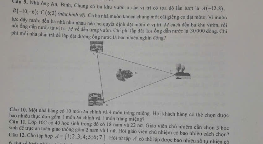 Cầu 9. Nhà ông An, Bình, Chung có ba khu vườn ở các vị trí có tọa độ lần lượt là A(-12;8),
B(-10;-6); C(6;2) (như hình vẽ). Cả ba nhà muốn khoan chung một cái giếng có đặt môtơ. Vì muốn 
lực đầy nước đến ba nhà như nhau nên họ quyết định đặt môtơ ở vị trí M cách đều ba khu vườn, rồi 
nổi ống dẫn nước từ vị trí M về đến từng vườn. Chi phí lấp đặt 1m ồng dẫn nước là 30000 đồng. Chi 
phí mỗi nhà phải trả đề lắp đặt đường ống nước là bao nhiêu nghin đồng? 
Câu 10. Một nhà hàng có 10 món ăn chính và 4 món tráng miệng. Hói khách hàng có thể chọn được 
bao nhiêu thực đơn gồm 1 món ăn chính và 1 món tráng miệng? 
Câu 11. Lớp 10C có 40 học sinh trong đó có 18 nam và 22 nữ. Giáo viên chủ nhiệm cần chọn 3 học 
sinh đề trực an toàn giao thông gồm 2 nam và 1 nữ. Hỏi giáo viên chủ nhiệm có bao nhiêu cách chọn? 
Câu 12. Cho tập hợp A= 1;2;3;4;5;6;7 Hỏi từ tập Á có thể lập được bao nhiêu số tự nhiên có
6 chữ số