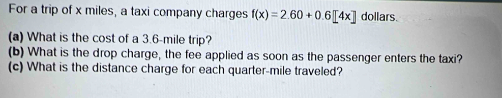 For a trip of x miles, a taxi company charges f(x)=2.60+0.6[4x] dollars 
(a) What is the cost of a 3.6-mile trip? 
(b) What is the drop charge, the fee applied as soon as the passenger enters the taxi? 
(c) What is the distance charge for each quarter-mile traveled?