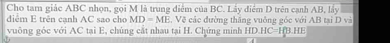 Cho tam giác ABC nhọn, gọi M là trung điểm của BC. Lầy điểm D trên cạnh AB, lầy 
diểm E trên cạnh AC sao cho MD=ME , Vẽ các đường thăng vuông góc với AB tại D và 
vuông góc với AC tại E, chúng cắt nhau tại H. Chứng minh HD. HC=HB. HE