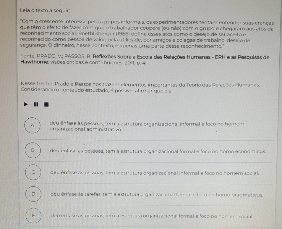 Leia o texto a seguir:
"Com o crescente interesse pelos grupos informais, os experimentadores tentam entender suas crenças
que têm o efeito de fazer com que o trabalhador coopere (ou não) com o grupo e chegaram aos atos de
reconhecimento social. Roethlisberger (1966) define esses atos como o desejo de ser aceito e
reconhecido como pessoa de valor, pela utilidade, por amigos e colegas de trabalho, desejo de
segurança. O dinheiro, nesse contexto, é apenas uma parte desse reconhecimento."
Fonte: PRADO, V.; PASSOS, B. Reflexões Sobre a Escola das Relações Humanas - ERH e as Pesquisas de
Hawthorne: visões críticas e contribuições. 2011, p. 4.
Nesse trecho, Prado e Passos nos trazem elementos importantes da Teoria das Relações Humanas.
Considerando o conteúdo estudado, é possível afirmar que ela:
A deu ênfase às pessoas, tem a estrutura organizacional informal e foco no homem
organizacional administrativo.
B deu ênfase às pessoas, tem a estrutura organizacional formal e foco no homo economicus.
C deu ênfase às pessoas, tem a estrutura organizacional informal e foco no homem social.
D deu ênfase às tarefas, tem a estrutura organizacional formal e foco no homo pragmaticus.
E deu ênfase às pessoas, tem a estrutura organizacional formal e foco no homem social.