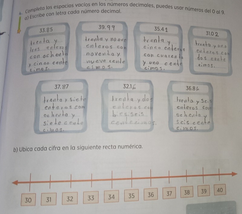 Completa los espacios vacíos en los números decimales, puedes usar números del 0 al 9. 
a) Escribe con letra cada número decimal.
33.85 39. q 9
35.4 1 31.0 2
_ 
_ 
_ 
_ 
_ 
_ 
_ 
_ 
_ 
_ 
_ 
_ 
_ 
_ 
__ 
_
37. 87 32.1 36.8
_ 
_ 
_ 
_ 
_ 
_ 
_ 
_ 
_ 
_ 
_ 
_ 
_ 
_ 
b) Ubica cada cifra en la siguiente recta numérica.