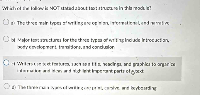 Which of the follow is NOT stated about text structure in this module?
a) The three main types of writing are opinion, informational, and narrative
b) Major text structures for the three types of writing include introduction,
body development, transitions, and conclusion
c) Writers use text features, such as a title, headings, and graphics to organize
information and ideas and highlight important parts of a text
d) The three main types of writing are print, cursive, and keyboarding