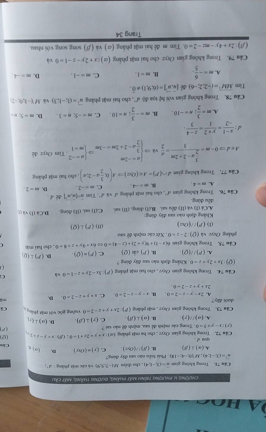 ho c
CHƯƠNG V. PHƯƠNG TRÌNH MặT PHẢNG, ĐƯỜNG THẳNG, MặT CầU
Câu 71. Trong không gian vector u=(3;-1;4) , cho điểm M(-7;5;9) và các mặt phầng : d':
vector u'=(3;-1;4);M'(0;-4;-18) * . Phát biểu nào sau đây đúng?
A.(alpha )⊥ (beta ). B. (beta )//(Oyz). C. (gamma )equiv (Oxy). D. (a)đị Câu
qua d .
Câu 72. Trong không gian Oxyz , cho ba mặt phẳng (α) :x+y+2z+1=0;(beta ):x+y-z+2=0 (Q)
(Y):x-y+5=0. Trong các mệnh đề sau, mệnh đề nào sai ? (P)
A. (alpha )//(gamma ). B. (alpha )⊥ (beta ). C. (gamma )⊥ (beta ). D. (alpha )⊥ (gamma )
Câu 73. Trong không gian Oxyz , mặt phẳng (P):2x+y+z-2=0 vuông góc với mặt phẳng Câ
dưới đây? mặ
A. 2x-y-z-2=0. B. x-y-z-2=0. C. x+y+z-2=0. D.
2x+y+z-2=0.
Câu 74. Trong không gian Oxyz , cho hai mặt phẳng (P):3x-2y+z-1=0 và
C
(Q):3x+2y+z=0. Khẳng định nào sau đây đúng ?
A. (P)//(Q). B. (P) cắt (Q) C. (P)equiv (Q). D. (P)⊥ (Q)
Câu 75. Trong không gian 6(x-1)+9(y+2)+(z-4)=0Leftrightarrow 6x+9y+z+8=0 , cho hai mặt C
phẳng Oxyz và (Q):2-z=0. Xét các mệnh đề sau:
(1) (P)//(Oxz) (II) (P)⊥ (Q)
Khẳng định nào sau đây đúng:
A.Cả (I) và (II) đều sai. B.(I) đúng, (II) sai. C.(I) sai, (II) đúng. D.Cả (1 ) và (l
đều đúng.
Câu 76. Trong không gian d', cho hai mặt phẳng đ và d'. Tìm vector n=[vector u,vector u'] de d .
A. m=4. B. m=-4. C. m=-2. D. m=2.
Câu 77. Trong không gian d ∩ (P)=A∈ (Oyz)Rightarrow A(0; 3/2 a-2;a) , cho hai mặt phẳng
A∈ dRightarrow 0-m=frac  3/2 a-2+2m3= a/2 vaRightarrow beginarrayl a=-2m  3/2 a-2+2m=-3mendarray. Rightarrow beginarrayl a=-2 m=1endarray.. Tìm Oxyzde
d :  (x-1)/-2 = (y+2)/1 = (z-4)/3 .
A. m= 3/2 ;n=-10. B. m=- 3/2 ;n=10. C. m=-5;n=3. D. m=5;n=
Câu 78. Trong không gian với hệ tọa độ d', cho hai mặt phẳng vector u^3=(1;-1;3) và M'(-1;0;-2)
Tìm overline MM'=(-2;2;-6) để [vector u,vector u']=(6;9;1)!= vector 0.
A. m=- 6/5 .
C.
B. m=1. m=-1. D. m=-4.
Câu 79. Trong không gian Oxyz cho hai mặt phẳng (alpha ):x+2y-z-1=0 và
(β): 2x+4y-mz-2=0.  Tim m đề hai mặt phẳng (α) và (β) song song với nhau.
Trang 34