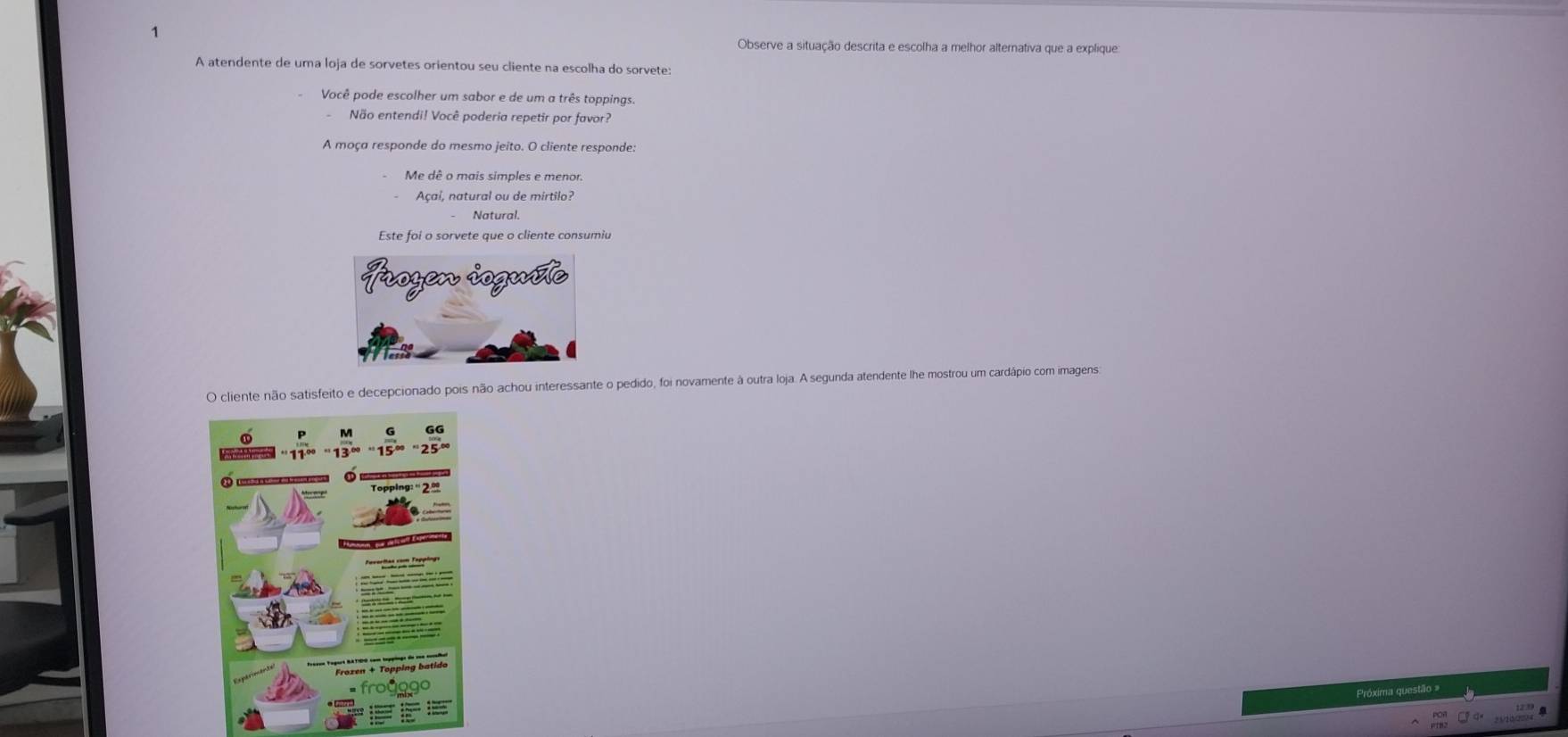 Observe a situação descrita e escolha a melhor alternativa que a explique:
A atendente de uma loja de sorvetes orientou seu cliente na escolha do sorvete:
Você pode escolher um sabor e de um a três toppings.
Não entendi! Você poderia repetir por favor?
A moça responde do mesmo jeito. O cliente responde:
Me dê o mais simples e menor.
Açaí, natural ou de mirtilo?
Natural,
Este foi o sorvete que o cliente consumiu
O cliente não satisfeito e decepcionado pois não achou interessante o pedido, foi novamente à outra loja. A segunda atendente lhe mostrou um cardápio com imagens:
Próxima questão =