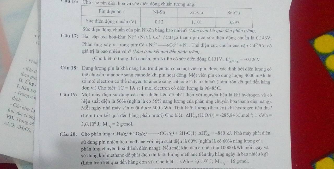 Cho các pin điện hoá và sức điện động chuân tương ứng:
Sức điện động chuẩn của pin Ni-Zn bằng bao nhiêu? (Làm tròn kết quả đến phần trăm).
。  Câu 17: Hai cặp oxi hoá-khử Ni^(2+)/Ni và Cd^(2+)/Cd tạo thành pin có sức điện động chuẩn là 0,146V.
- T)
Phản ứng xảy ra trong pin: Cd+Ni^(2+)to Cd^(2+)+Ni. Thế điện cực chuẩn của cặp Cd^(2+)/Cd có
giá trị là bao nhiêu vôn? (Làm tròn kết quả đến phần trăm).
(Cho biết: ở trạng thái chuẩn, pin Ni-Pb có sức điện động 0,131V; E_pb^(2+)/p_0^circ =-0,126V
- Phưc
- Khi đ
Câu 18: Dung lượng pin là khả năng lưu trữ điện tích của một viên pin, được xác định bởi điện lượng có
theo ph
thể chuyển từ anode sang cathode khi pin hoạt động. Một viên pin có dung lượng 4000 mAh thì
II. Ứng 
số mol electron có thể chuyền từ anode sang cathode là bao nhiêu? (Làm tròn kết quả đến hàng
1. Sân xư
đơn vị) Cho biết: 1C=1A.s s; 1 mol electron có điện lượng là 96485C.
- Trong cô
Câu 19: Một máy điện sử dụng các pin nhiên liệu để phát điện với nguyên liệu là khí hydrogen và có
dịch.
hiệu suất điện là 56% (nghĩa là có 56% năng lượng của phản ứng chuyển hoá thành điện năng).
- Các kim lo
Mỗi ngày nhà máy sản xuất được 500 kWh. Tính khối lượng (theo kg) khí hydrogen tiêu thụ?
ion của chúng
(Làm tròn kết quả đến hàng phần mười) Cho biết: Delta H_(298)^0(H_2O(l))=-285,84kJ.mol^(-1);1kWh=
VD: Trong cổ
3,6.10^6J;M_H_2=2 g/mol.
Al2 O_3.2H_2O) , (
Cầu 20: Cho phản ứng: CH_4(g)+2O_2(g)to CO_2(g)+2H_2O (1) △ H_(298)^0=-880kJ. Nhà máy phát điện
sử dụng pin nhiên liệu methane với hiệu suất điện là 60% (nghĩa là có 60% năng lượng của
phản ứng chuyển hoá thành điện năng). Nếu một khu dân cư tiêu thụ 10000 kWh mỗi ngày và
sử dụng khí methane để phát điện thì khối lượng methane tiêu thụ hàng ngày là bao nhiêu kg?
(Làm tròn kết quả đến hàng đơn vị). Cho biết: 1kWh=3,6.10^6 J; M_CH_4=16g/mol.