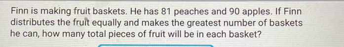 Finn is making fruit baskets. He has 81 peaches and 90 apples. If Finn 
distributes the fruit equally and makes the greatest number of baskets 
he can, how many total pieces of fruit will be in each basket?