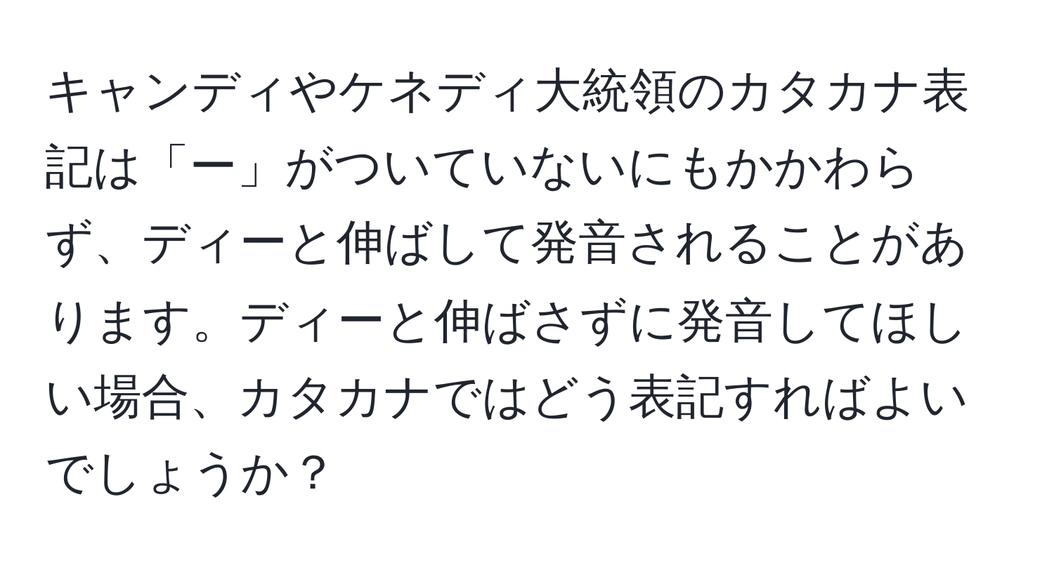 キャンディやケネディ大統領のカタカナ表記は「ー」がついていないにもかかわらず、ディーと伸ばして発音されることがあります。ディーと伸ばさずに発音してほしい場合、カタカナではどう表記すればよいでしょうか？