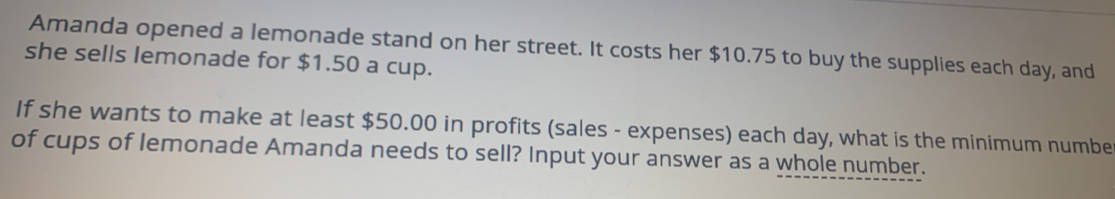 Amanda opened a lemonade stand on her street. It costs her $10.75 to buy the supplies each day, and
she sells lemonade for $1.50 a cup.
If she wants to make at least $50.00 in profits (sales - expenses) each day, what is the minimum numbe
of cups of lemonade Amanda needs to sell? Input your answer as a whole_number.