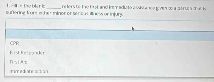 Fill in the blank: _refers to the first and immediate assistance given to a person that is
suffering from either minor or serious illness or injury.
CPR
First Responder
First Aid
Immediate action