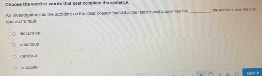 Choose the word or words that best complete the sentence.
An investigation into the accident on the roller coaster found that the ride's manufacturer was not _; the accident was the ride
operator's fault.
discursive
solicitous
cerebral
culpable
10 11 12 Next▶