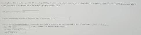 According to the National Arts Sunvey in 2822, 45% of adults aged S9- 5 years old ateeded at lost one lie concer during the part swelve inor fr. A rasdons semple of 300 asa ts aged 18-65 pears out is seleted. 
Round probabemes to four decimal places and all other valars to two decimol places
300
b What is the probaet of saccess for this problen (wrten as a derinual P p □  (-y+()z
ci Uses; the Rinomal Distribution formala, canculate the probability that MT adulo aged 18-65 years old acerded at least one live rencert clasng the pust he o mantis
19x-347=
Would this be unuual) unusual (Roand to 4 dlecieal places and satret work in ques inn 2) 
Why? Less than 05