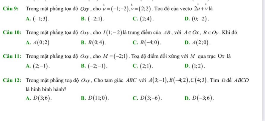 Trong mặt phăng tọa độ Oxy , cho u=(-1;-2), v=(2;2). Tọa độ của vectơ 2u+v là
A. (-1;3). B. (-2;1). C. (2;4). D. (0;-2). 
Câu 10: Trong mặt phẳng tọa độ Oxy , cho I(1;-2) là trung điểm của AB , với A∈ Ox, B∈ Oy. Khi đó
A. A(0;2) B. B(0;4). C. B(-4;0). D. A(2;0). 
Câu 11: Trong mặt phăng toạ độ Oxy , cho M=(-2;1). Toạ độ điểm đối xứng với M qua trục Ox là
A. (2;-1). B. (-2;-1). C. (2;1). D. (1;2). 
Câu 12: Trong mặt phăng toạ độ Oxy, Cho tam giác ABC với A(3;-1), B(-4;2), C(4;3). Tìm D để ABCD
là hình bình hành?
A. D(3;6). B. D(11;0). C. D(3;-6). D. D(-3;6).