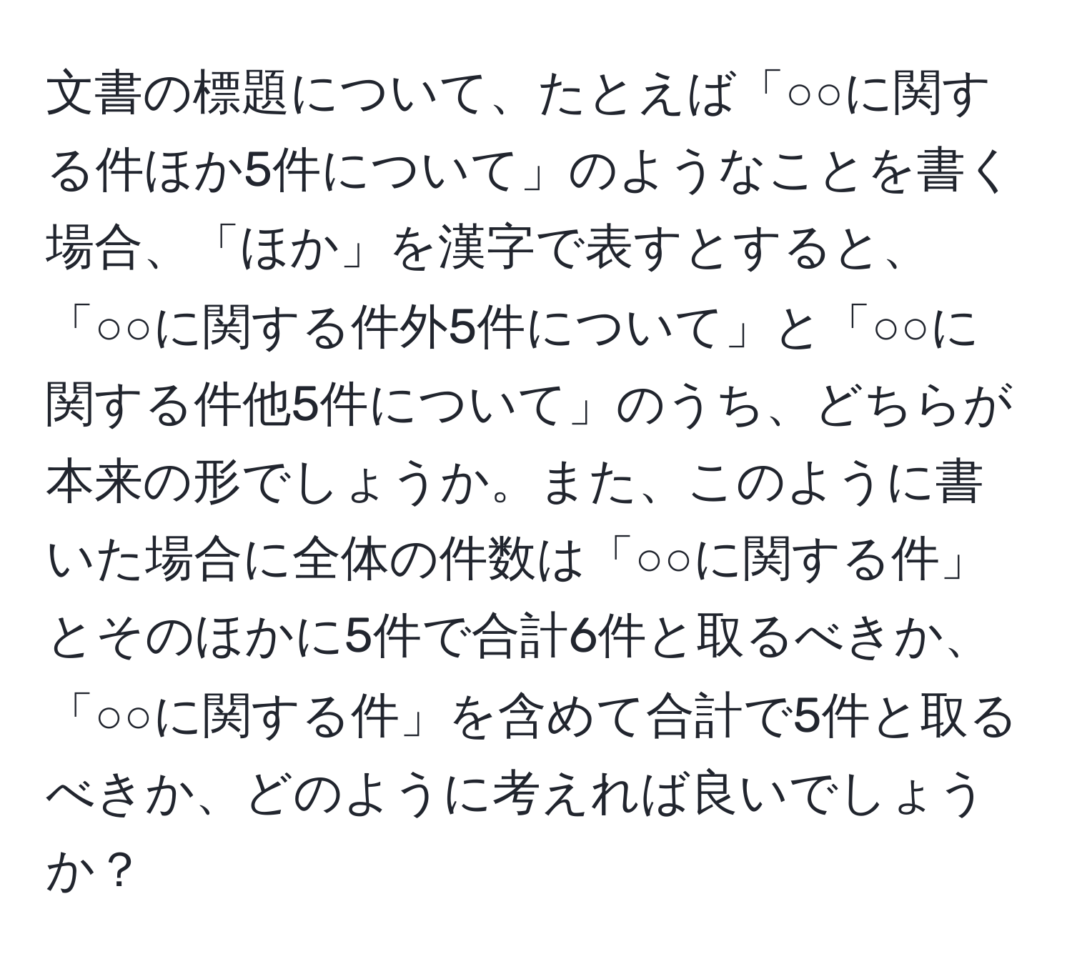 文書の標題について、たとえば「○○に関する件ほか5件について」のようなことを書く場合、「ほか」を漢字で表すとすると、「○○に関する件外5件について」と「○○に関する件他5件について」のうち、どちらが本来の形でしょうか。また、このように書いた場合に全体の件数は「○○に関する件」とそのほかに5件で合計6件と取るべきか、「○○に関する件」を含めて合計で5件と取るべきか、どのように考えれば良いでしょうか？