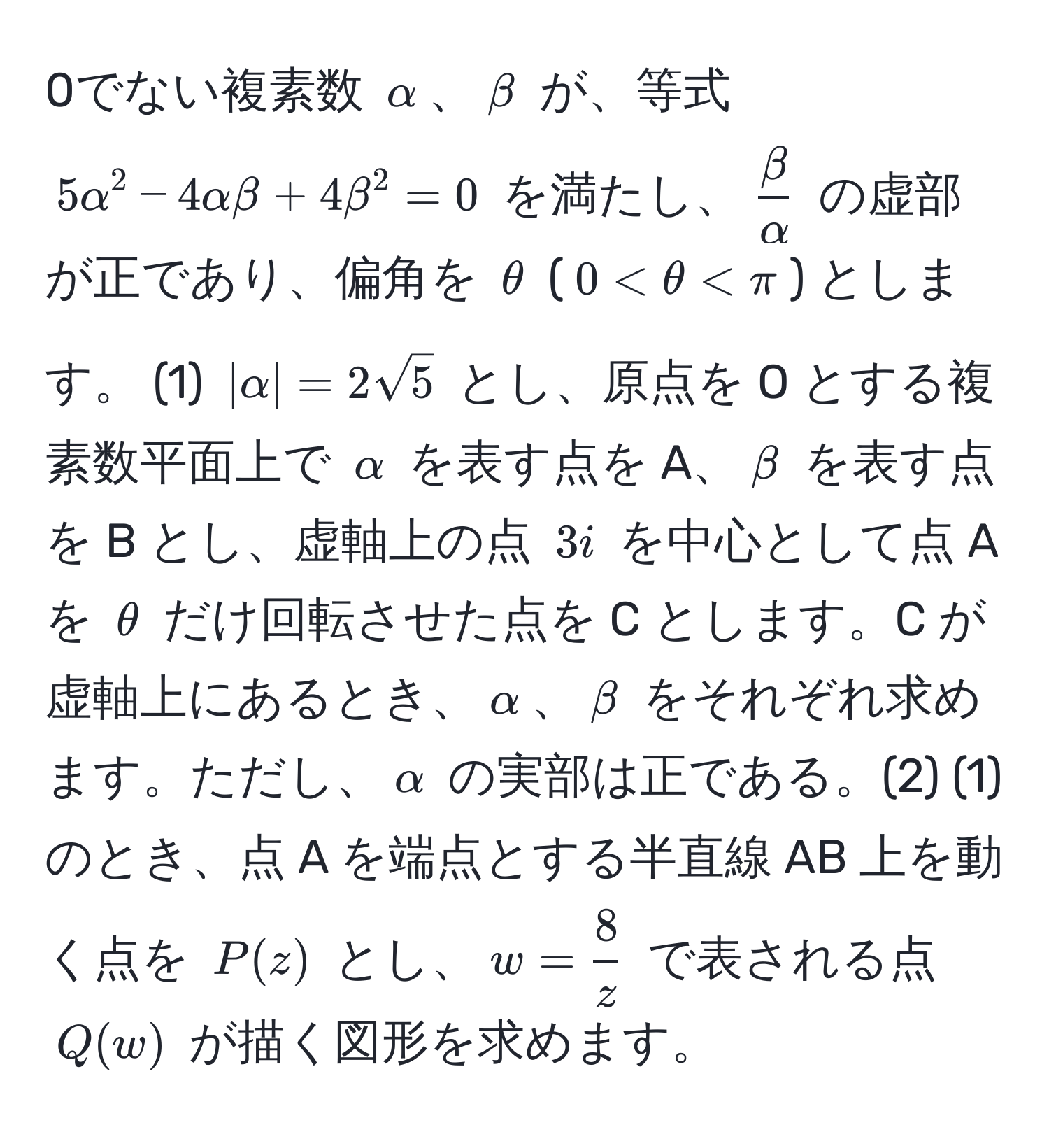 0でない複素数 $alpha$、$beta$ が、等式 $5alpha^(2 - 4alphabeta + 4beta^2 = 0$ を満たし、$fracbeta)alpha$ の虚部が正であり、偏角を $θ$ ($0 < θ < π$) とします。 (1) $|alpha| = 2sqrt(5)$ とし、原点を O とする複素数平面上で $alpha$ を表す点を A、$beta$ を表す点を B とし、虚軸上の点 $3i$ を中心として点 A を $θ$ だけ回転させた点を C とします。C が虚軸上にあるとき、$alpha$、$beta$ をそれぞれ求めます。ただし、$alpha$ の実部は正である。(2) (1) のとき、点 A を端点とする半直線 AB 上を動く点を $P(z)$ とし、$w =  8/z $ で表される点 $Q(w)$ が描く図形を求めます。