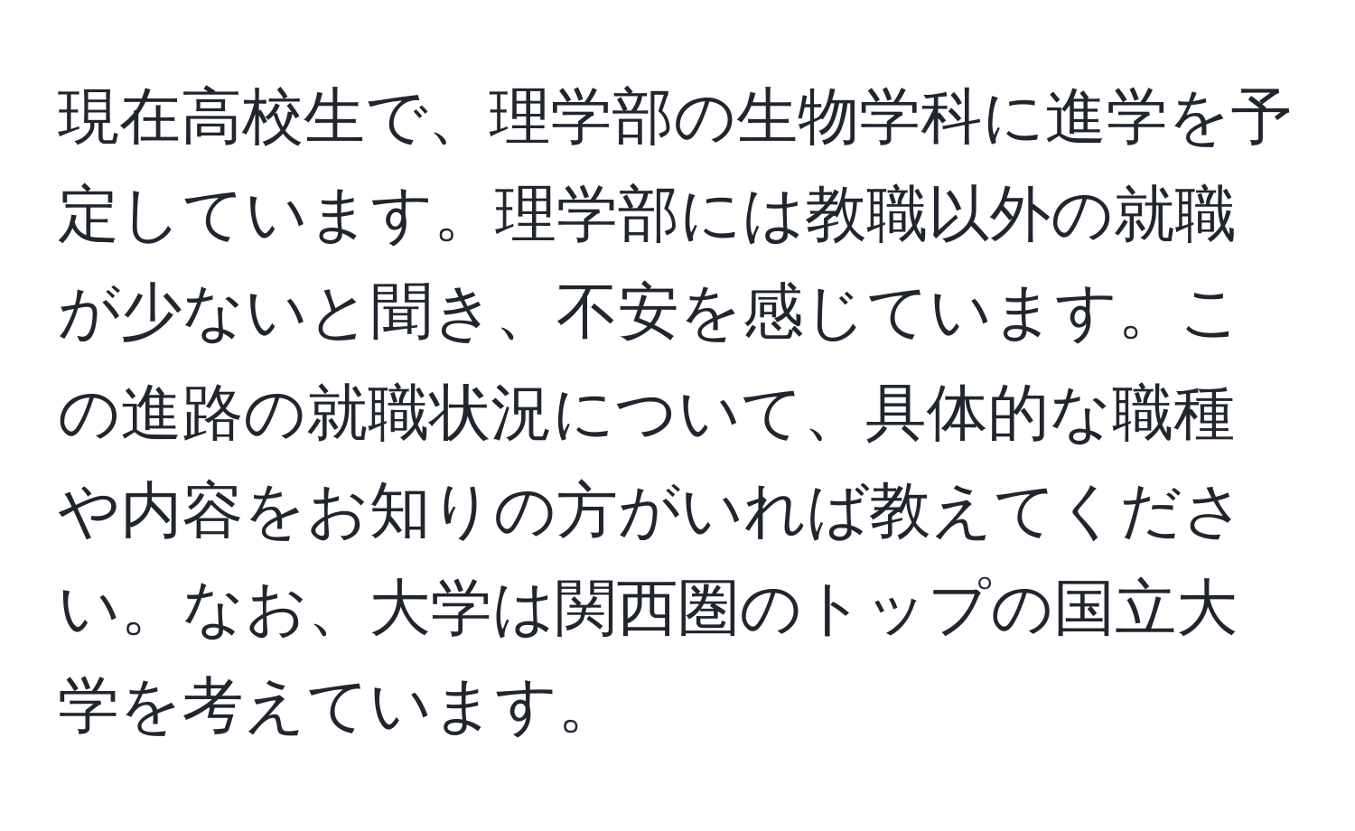 現在高校生で、理学部の生物学科に進学を予定しています。理学部には教職以外の就職が少ないと聞き、不安を感じています。この進路の就職状況について、具体的な職種や内容をお知りの方がいれば教えてください。なお、大学は関西圏のトップの国立大学を考えています。