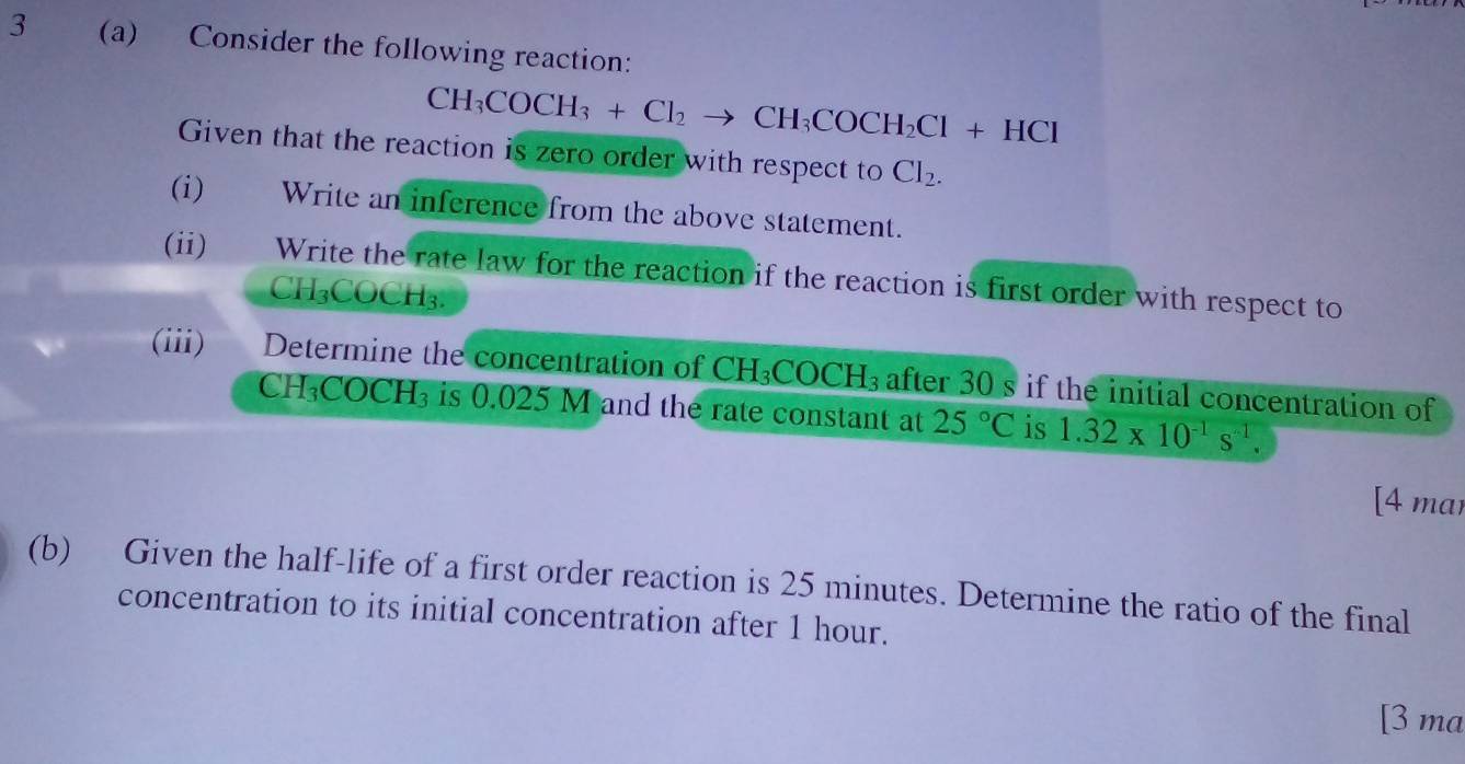 3 (a) Consider the following reaction:
CH_3COCH_3+Cl_2to CH_3COCH_2Cl+HCl
Given that the reaction is zero order with respect to Cl_2. 
(i) Write an inference from the above statement. 
(ii) Write the rate law for the reaction if the reaction is first order with respect to
CH₃COCH₃. 
(iii) Determine the concentration of CH_3COCH_3 after 30 s if the initial concentration of 
CH H_3COCH_3 is 0.025 M and the rate constant at 25°C is 1.32* 10^(-1)s^(-1). 
[4 mar 
(b) Given the half-life of a first order reaction is 25 minutes. Determine the ratio of the final 
concentration to its initial concentration after 1 hour. 
[3 ma