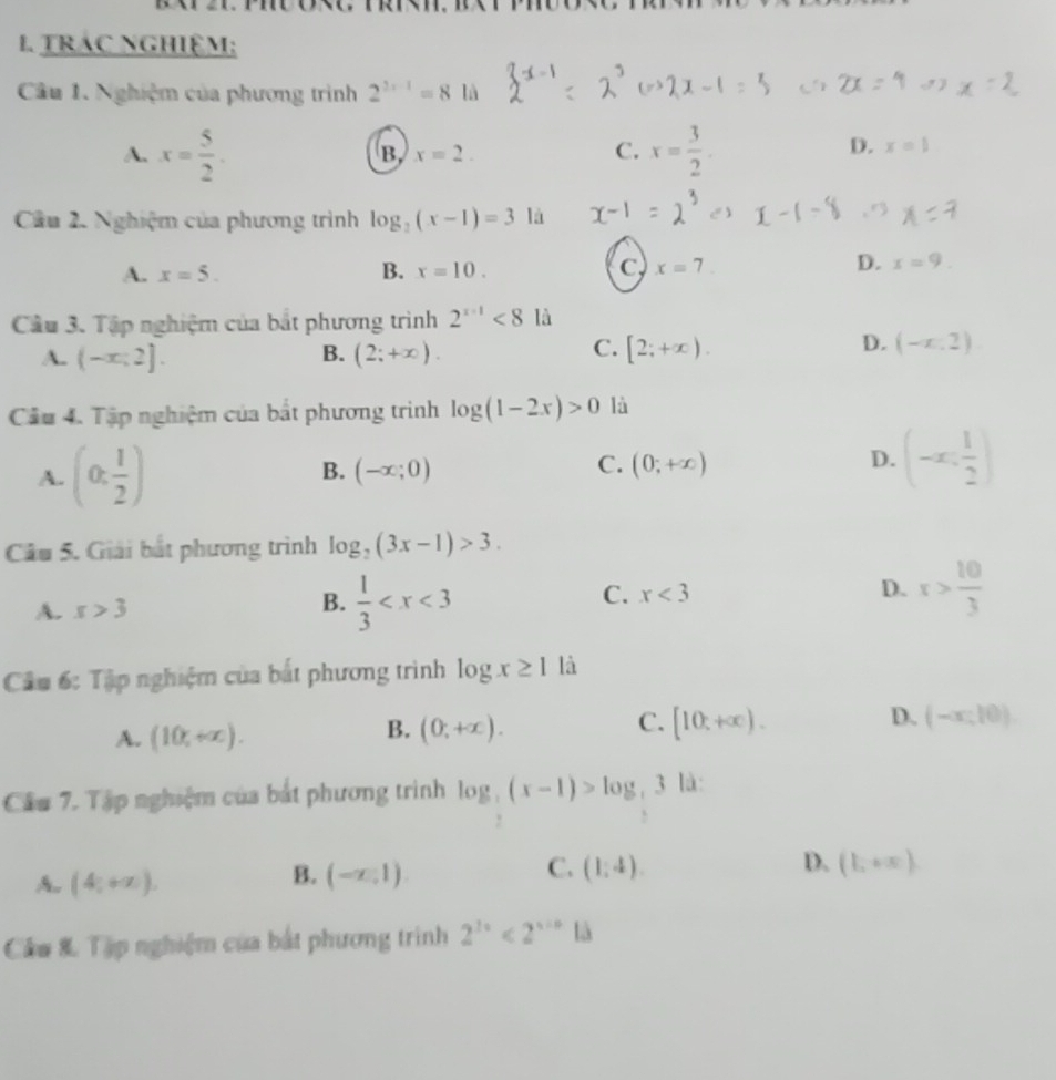 TRÁC NGHIệM;
Câu 1. Nghiệm của phương trình 2^(2x-1)=8 là
A. x= 5/2 . x= 3/2 .
B x=2.
C.
D. x=1
Cầu 2. Nghiệm của phương trình log _2(x-1)=3 là
D.
A. x=5. B. x=10. C x=7. x=9.
Câu 3. Tập nghiệm của bắt phương trình 2^(x-1)<8</tex> là
B.
A. (-x;2]. (2;+∈fty ).
C. [2;+∈fty ). D. (-x,2)
Cầu 4. Tập nghiệm của bất phương trình log (1-2x)>0 là
A. (0: 1/2 ) B. (-x;0) C. (0;+∈fty ) D. (-x: 1/2 )
Câu 5. Giải bắt phương trình log _2(3x-1)>3.
A. s>3
B.  1/3 
C. x<3</tex> D. x> 10/3 
Câu 6: Tập nghiệm của bắt phương trình log x≥ 1 là
A. (10,+∈fty ).
C.
B. (0,+∈fty ). [10,+∈fty ).
D. (-∈fty ,10).
Cầu 7. Tập nghiệm của bắt phương trình log _ 1/2 (x-1)>log _ 1/2 3 là:
A. (4,+∈fty ).
C.
D.
B. (-x,1) (1,4). (1,+x)
Câu & Tập nghiệm của bắt phương trình 2^(3x)<2^(x+n) là