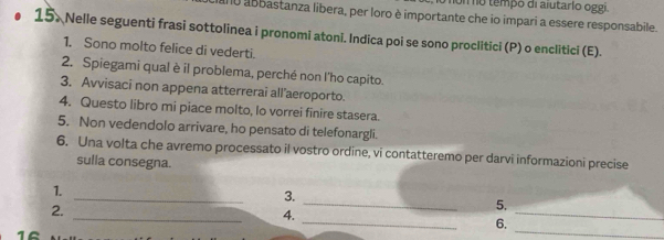 temp o di aiutarlo o gg 
0 abbastanza libera, per loro è importante che io impari a essere responsabile. 
15. Nelle seguenti frasi sottolinea i pronomi atoni. Indica poi se sono proclitici (P) o enclitici (E). 
1. Sono molto felice di vederti. 
2. Spiegami qual è il problema, perché non l'ho capito. 
3. Avvisaci non appena atterrerai all’aeroporto. 
4. Questo libro mi piace molto, lo vorrei finire stasera. 
5. Non vedendolo arrivare, ho pensato di telefonargli. 
6. Una volta che avremo processato il vostro ordine, vi contatteremo per darvi informazioni precise 
sulla consegna. 
_ 
_ 
1. 
3. 
_ 
2. 
_ 
5. 
_ 
4. 
_ 
6.