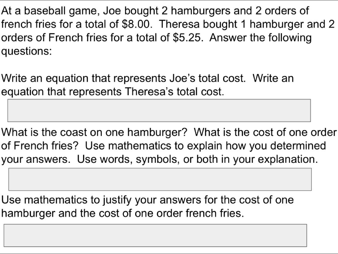 At a baseball game, Joe bought 2 hamburgers and 2 orders of 
french fries for a total of $8.00. Theresa bought 1 hamburger and 2
orders of French fries for a total of $5.25. Answer the following 
questions: 
Write an equation that represents Joe's total cost. Write an 
equation that represents Theresa's total cost. 
What is the coast on one hamburger? What is the cost of one order 
of French fries? Use mathematics to explain how you determined 
your answers. Use words, symbols, or both in your explanation. 
Use mathematics to justify your answers for the cost of one 
hamburger and the cost of one order french fries.