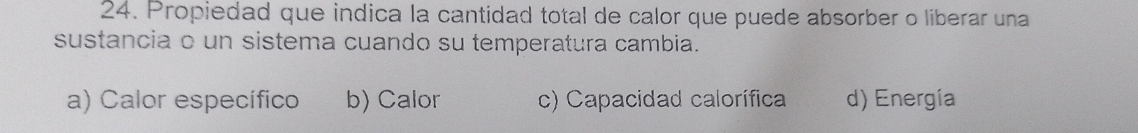 Propiedad que indica la cantidad total de calor que puede absorber o liberar una
sustancia o un sistema cuando su temperatura cambia.
a) Calor específico b) Calor c) Capacidad calorífica d) Energía